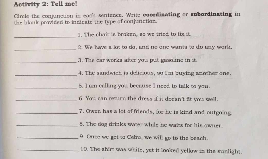 Activity 2: Tell me! 
Circle the conjunction in each sentence. Write coordinating or subordinating in 
the blank provided to indicate the type of conjunction. 
_1. The chair is broken, so we tried to fix it. 
_2. We have a lot to do, and no one wants to do any work. 
_3. The car works after you put gasoline in it. 
_4. The sandwich is delicious, so I’m buying another one. 
_5. I am calling you because I need to talk to you. 
_6. You can return the dress if it doesn’t fit you well. 
_7. Owen has a lot of friends, for he is kind and outgoing. 
_8. The dog drinks water while he waits for his owner. 
_9. Once we get to Cebu, we will go to the beach. 
_10. The shirt was white, yet it looked yellow in the sunlight.