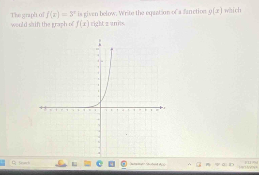 The graph of f(x)=3^x is given below. Write the equation of a function g(x) which 
would shift the graph of f(x) right 2 units. 
Search DeltaMath Student App 10/17/2024 9:52 PM