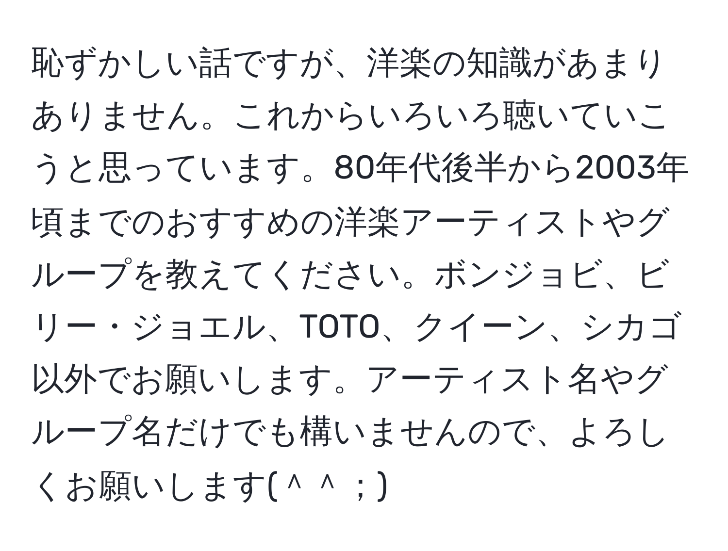 恥ずかしい話ですが、洋楽の知識があまりありません。これからいろいろ聴いていこうと思っています。80年代後半から2003年頃までのおすすめの洋楽アーティストやグループを教えてください。ボンジョビ、ビリー・ジョエル、TOTO、クイーン、シカゴ以外でお願いします。アーティスト名やグループ名だけでも構いませんので、よろしくお願いします(＾＾；)