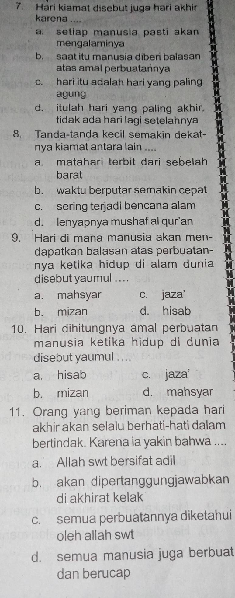 Hari kiamat disebut juga hari akhir
karena
a. setiap manusia pasti akan
mengalaminya
b. saat itu manusia diberi balasan
atas amal perbuatańnya
c. hari itu adalah hari yang paling
agung
d. itulah hari yang paling akhir,
tidak ada hari lagi setelahnya
8. Tanda-tanda kecil semakin dekat-
nya kiamat antara lain ....
a. matahari terbit dari sebelah
barat
b. waktu berputar semakin cepat
c. sering terjadi bencana alam
d. lenyapnya mushaf al qur’an
9. Hari di mana manusia akan men-
dapatkan balasan atas perbuatan-
nya ketika hidup di alam dunia 
disebut yaumul . . ..
a. mahsyar c. jaza'
b. mizan d. hisab
10. Hari dihitungnya amal perbuatan
manusia ketika hidup di dunia
disebut yaumul ....
a. hisab c. jaza'
b. mizan d. mahsyar
11. Orang yang beriman kepada hari
akhir akan selalu berhati-hati dalam
bertindak. Karena ia yakin bahwa ....
a. Allah swt bersifat adil
b. akan dipertanggungjawabkan
di akhirat kelak
c. semua perbuatannya diketahui
oleh allah swt
d. semua manusia juga berbuat
dan berucap