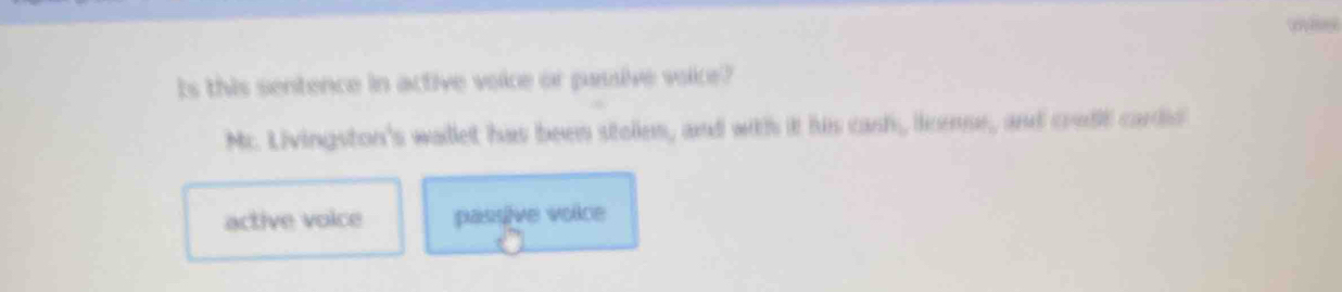 Is this sentence in active voice or passive voice?
Mc. Livingston's wallet has been stolen, and with it his cash, license, and crudt cards
active voice passive voice