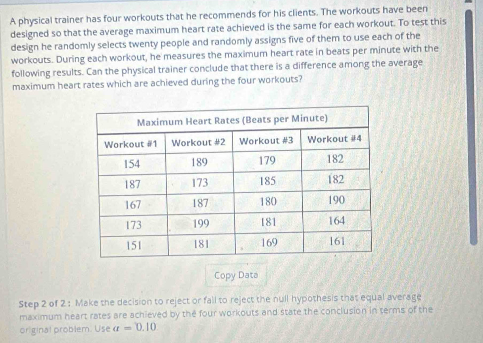 A physical trainer has four workouts that he recommends for his clients. The workouts have been 
designed so that the average maximum heart rate achieved is the same for each workout. To test this 
design he randomly selects twenty people and randomly assigns five of them to use each of the 
workouts. During each workout, he measures the maximum heart rate in beats per minute with the 
following results. Can the physical trainer conclude that there is a difference among the average 
maximum heart rates which are achieved during the four workouts? 
Copy Data 
Step 2 of 2 : Make the decision to reject or fail to reject the null hypothesis that equal average 
maximum heart rates are achieved by the four workouts and state the conclusion in terms of the 
original problem. Use a=0.10.