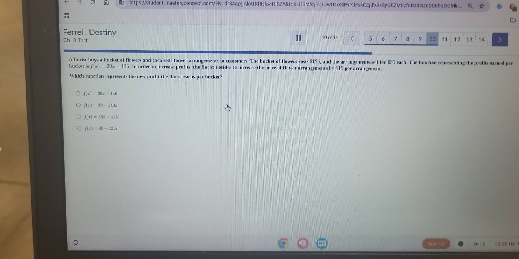 https://student.masteryconnect.com/?iv=drS4apgAkAtRRKfa4RISZA&tok=DSMSqBoLcwU1oSiPvYJFskCEjdV3kSyGEZMFzfaBz3cIzcDC6hdOGMlu... Q

Ferrell, Destiny
1 0
Ch. 3 Test 10 of 15 < <tex>5 6 7 8 9 10 11 12 13 14
A florist buys a bucket of flowers and then sells flower arrangements to customers. The bucket of flowers costs $125, and the arrangements sell for $30 each. The function representing the profits earned per
bucket is f(x)=30x-125. In order to increase profits, the florist decides to increase the price of flower arrangements by $15 per arrangement.
Which function represents the new profit the florist earns per bucket?
f(x)=30x-140
f(x)=30-140x
f(x)=45x-125
f(x)=45-125x
Sign out Oct 2 12:25 US