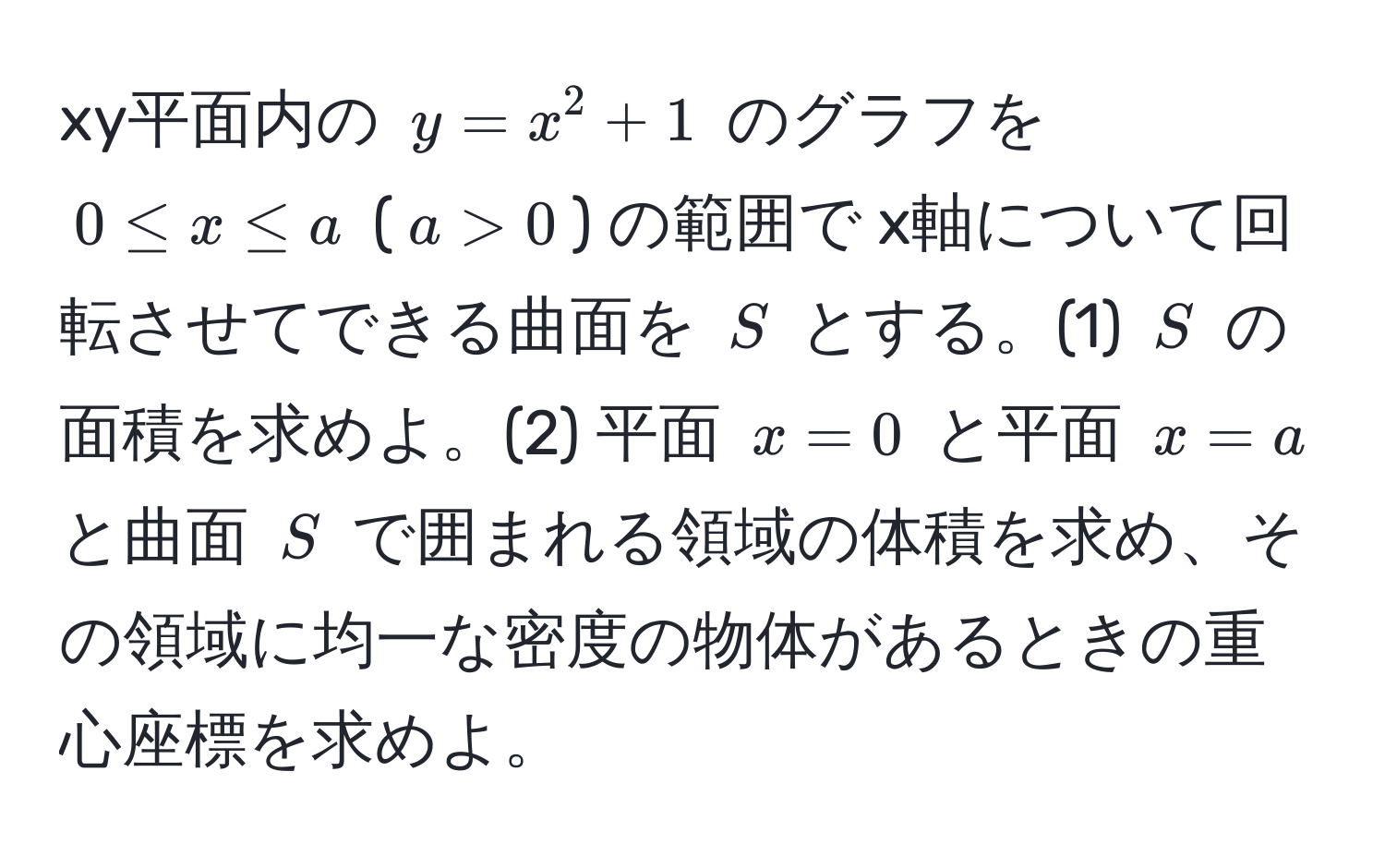 xy平面内の $y = x^2 + 1$ のグラフを $0 ≤ x ≤ a$ ($a > 0$) の範囲で x軸について回転させてできる曲面を $S$ とする。(1) $S$ の面積を求めよ。(2) 平面 $x = 0$ と平面 $x = a$ と曲面 $S$ で囲まれる領域の体積を求め、その領域に均一な密度の物体があるときの重心座標を求めよ。