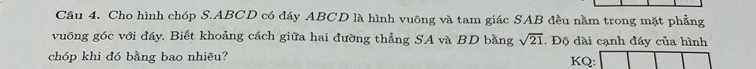 Cho hình chóp S. ABCD có đáy ABCD là hình vuông và tam giác SAB đều nằm trong mặt phẳng 
vuông góc với đáy. Biết khoảng cách giữa hai đường thẳng SA và BD bằng sqrt(21). Độ dài cạnh đáy của hình 
chóp khi đó bằng bao nhiêu? KQ: