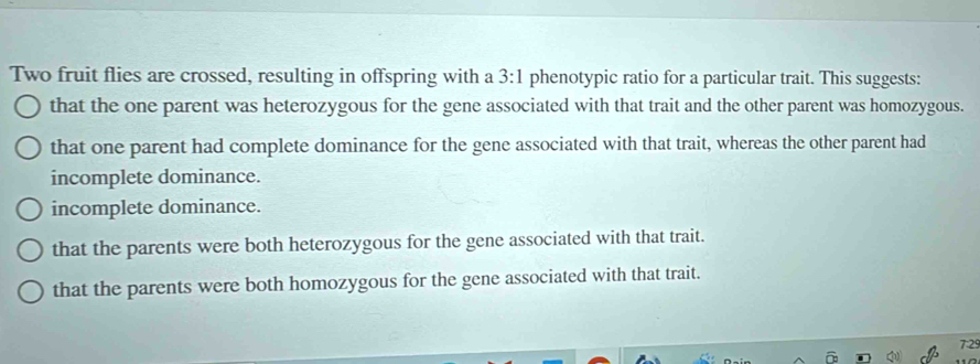 Two fruit flies are crossed, resulting in offspring with a 3:1 phenotypic ratio for a particular trait. This suggests:
that the one parent was heterozygous for the gene associated with that trait and the other parent was homozygous.
that one parent had complete dominance for the gene associated with that trait, whereas the other parent had
incomplete dominance.
incomplete dominance.
that the parents were both heterozygous for the gene associated with that trait.
that the parents were both homozygous for the gene associated with that trait.
7:29