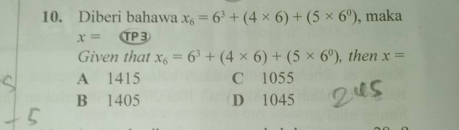 Diberi bahawa x_6=6^3+(4* 6)+(5* 6^0) , maka
x= a TP3
Given that x_6=6^3+(4* 6)+(5* 6^0) , then x=
A 1415 C 1055
B 1405 D 1045