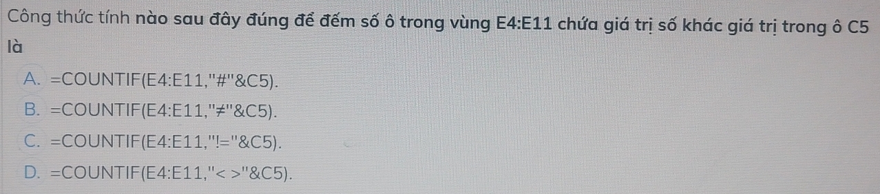 Công thức tính nào sau đây đúng để đếm số ô trong vùng E4:E11 chứa giá trị số khác giá trị trong ô C5
là
A. =COUNTIF(E4:E11,''#''&C5).
B. =COUNTIF(E4:E11,''≠''&C5).
C. =COUNTIF(E4: E11,''!="&C5).
D. =COUNTIF(E4: E11,''< >''&C5).