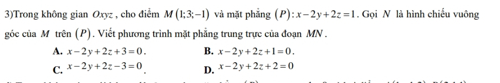 3)Trong không gian Oxyz , cho điểm M(1;3;-1) và mặt phẳng (P): x-2y+2z=1. Gọi N là hình chiếu vuông
góc của M trên (P). Viết phương trình mặt phẳng trung trực của đoạn MN.
A. x-2y+2z+3=0. B. x-2y+2z+1=0.
C. x-2y+2z-3=0 x-2y+2z+2=0
D.