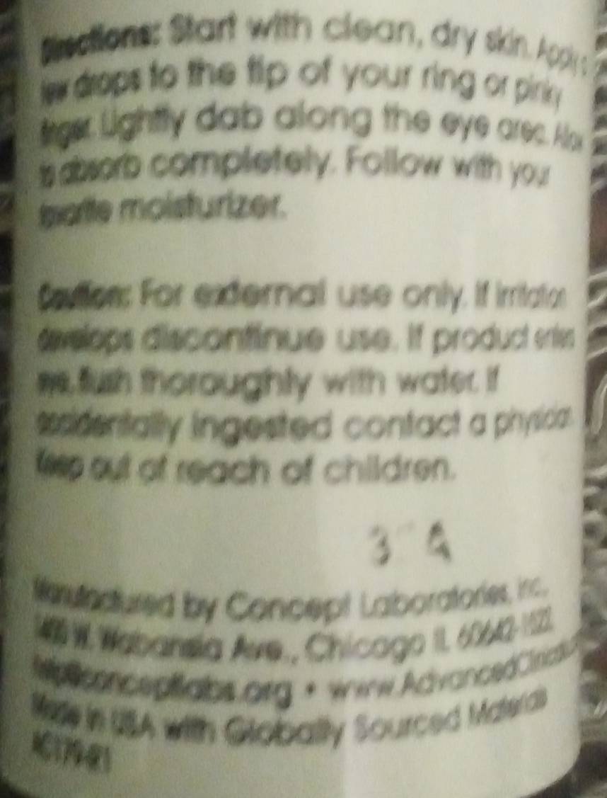 Ssctions: Start with clean, dry skin. Applys 
le drops to the tip of your ring or pirniy . 
trger Lightly dab along the eye arec. Alox 
is asorb completely. Follow with your 
tparite moisturizer. 
Cetion: For external use only. If irritation 
dvelops discontinue use. If product enties 
we fush thoroughly with water. if 
sesidentally ingested contact a physica . 
te out of reach of children. 
3 
ferutnctured by Concept Laboratories, inc. 
140 W Wabansia Ave., Chicago II. 60642-1121. 
Motconceptalos org + www.AdvancedCirid? 
Mere in USA with Globally Sourced Materd 
11741