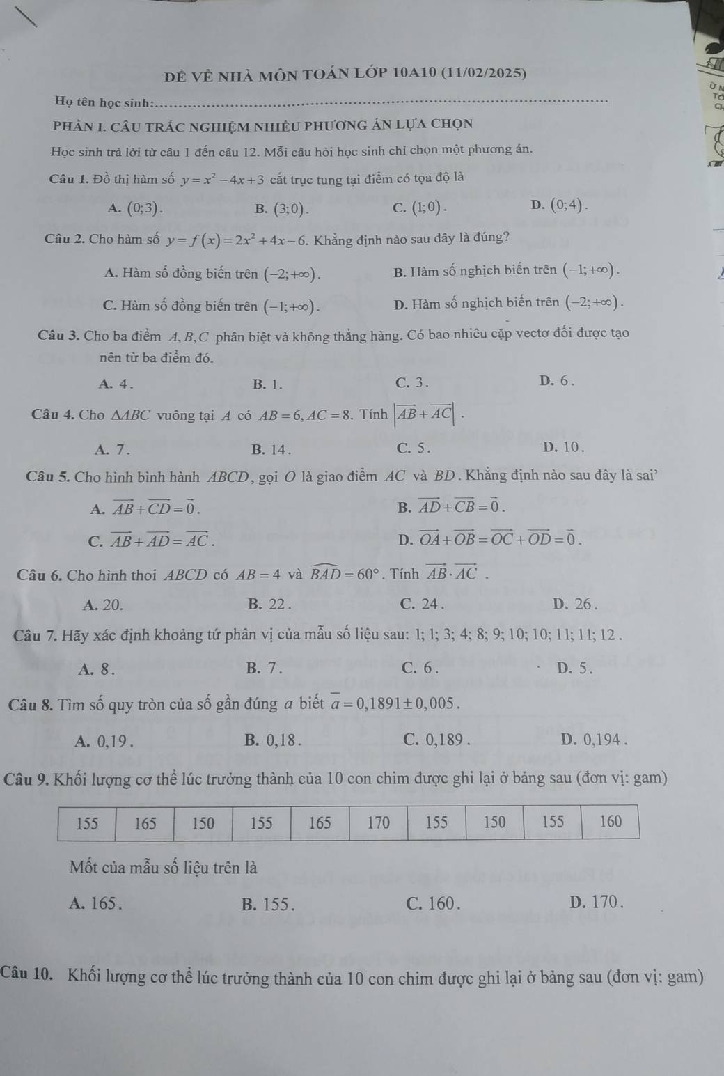 đẻ Vẻ nhà mÔn toán lớp 10a10 (11/02/2025)
Họ tên học sinh:
_
phảN I. câu trác nghiệm nhiềU phương án lựa chọn
Học sinh trả lời từ câu 1 đến câu 12. Mỗi câu hỏi học sinh chỉ chọn một phương án.
Câu 1. Đồ thị hàm số y=x^2-4x+3 cắt trục tung tại điểm có tọa độ là
D.
A. (0;3). B. (3;0). C. (1;0). (0;4).
Câu 2. Cho hàm số y=f(x)=2x^2+4x-6 5. Khẳng định nào sau đây là đúng?
A. Hàm số đồng biến trên (-2;+∈fty ). B. Hàm số nghịch biến trên (-1;+∈fty ).
C. Hàm số đồng biến trên (-1;+∈fty ). D. Hàm số nghịch biến trên (-2;+∈fty ).
Câu 3. Cho ba điểm A, B,C phân biệt và không thẳng hàng. Có bao nhiêu cặp vectơ đối được tạo
nên từ ba điểm đó.
A. 4 . B. 1. C. 3 . D. 6 .
Câu 4. Cho △ ABC vuông tại A có AB=6,AC=8. Tính |vector AB+vector AC|.
A. 7 . B. 14 . C. 5. D. 10 .
Câu 5. Cho hình bình hành ABCD, gọi O là giao điểm AC và BD. Khẳng định nào sau đây là sai'
A. vector AB+vector CD=vector 0. B. vector AD+vector CB=vector 0.
C. vector AB+vector AD=vector AC. D. vector OA+vector OB=vector OC+vector OD=vector 0.
Câu 6. Cho hình thoi ABCD có AB=4 và widehat BAD=60°. Tính vector AB· vector AC.
A. 20. B. 22 . C. 24 . D. 26 .
Câu 7. Hãy xác định khoảng tứ phân vị của mẫu số liệu sau: 1; 1; 3; 4; 8; 9; 10; 10; 11; 11; 12 .
A. 8 . B. 7 . C. 6 . D. 5 .
Câu 8. Tìm số quy tròn của số gần đúng a biết overline a=0,1891± 0,005.
A. 0,19 . B. 0,18 . C. 0,189 . D. 0,194 .
Câu 9. Khối lượng cơ thể lúc trưởng thành của 10 con chim được ghi lại ở bảng sau (đơn vị: gam)
Mốt của mẫu số liệu trên là
A. 165. B. 155. C. 160 . D. 170 .
Câu 10. Khối lượng cơ thể lúc trưởng thành của 10 con chim được ghi lại ở bảng sau (đơn vị: gam)