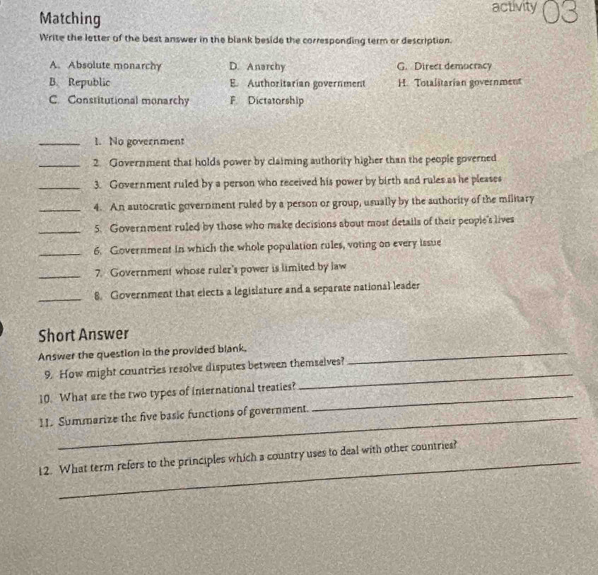 Matching activity
Write the letter of the best answer in the blank beside the corresponding term or description.
A. Absolute monarchy D. Anarchy G. Direct democracy
B. Republic B. Authoritarian government H. Totalitarian government
C. Constitutional monarchy F Dictatorship
_1. No government
_2. Government that holds power by claiming authority higher than the people governed
_3. Government ruled by a person who received his power by birth and rules as he pleases
_4. An autocratic government ruled by a person or group, usually by the authority of the military
_5. Government ruled by those who make decisions about most details of their people's lives
_6. Government in which the whole population rules, voting on every issue
_7. Government whose ruler's power is limited by law
_8. Government that elects a legislature and a separate national leader
Short Answer
Answer the question in the provided blank,_
9. How might countries resolve disputes between themselves?
10. What are the two types of international treaties?_
_
11. Summarize the five basic functions of government.
12. What term refers to the principles which a country uses to deal with other countries?