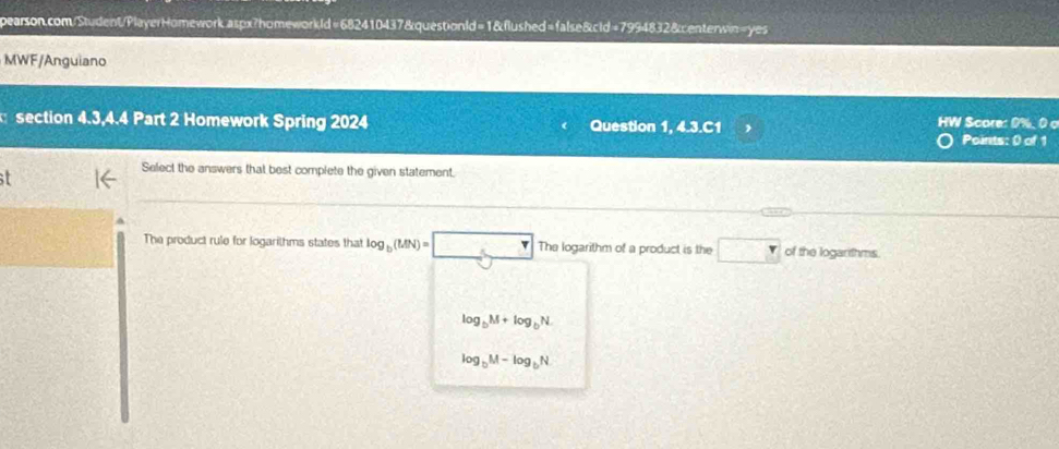 MWF/Anguiano
section 4.3,4.4 Part 2 Homework Spring 2024 Question 1, 4.3.C1 HW Score: 0%. 0 c
Points: 0 of 1
Select the answers that best complete the given statement.
The product rule for logarilhms states that log _b(MN)=□ The logarithm of a product is the □ of the logarithms
log _bM+log _bN.
log _bM-log _bN