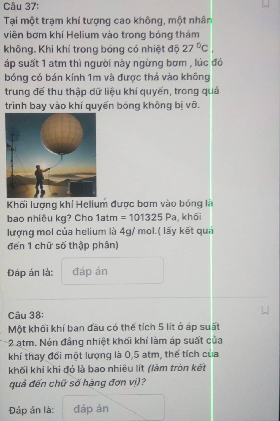 Tại một trạm khí tượng cao không, một nhân 
viên bơm khí Helium vào trong bóng thám 
không. Khi khí trong bóng có nhiệt độ 27°C
áp suất 1 atm thì người này ngừng bơm , lúc đó 
bóng có bán kính 1m và được thả vào không 
trung để thu thập dữ liệu khí quyến, trong quá 
trình bay vào khí quyển bóng không bị vỡ. 
Khối lượng khí Helium được bơm vào bóng là 
bao nhiêu kg? Cho 1atm =101325Pa , khối 
lượng mol của helium là 4g/ mol.( lấy kết quả 
đến 1 chữ số thập phân) 
Đáp án là: đáp án 
Câu 38: 
Một khối khí ban đầu có thể tích 5 lít ở áp suất
2 atm. Nén đẳng nhiệt khối khí làm áp suất của 
khí thay đổi một lượng là 0,5 atm, thể tích của 
khối khí khi đó là bao nhiêu lít (làm tròn kết 
quả đến chữ số hàng đơn vị)? 
Đáp án là: đáp án