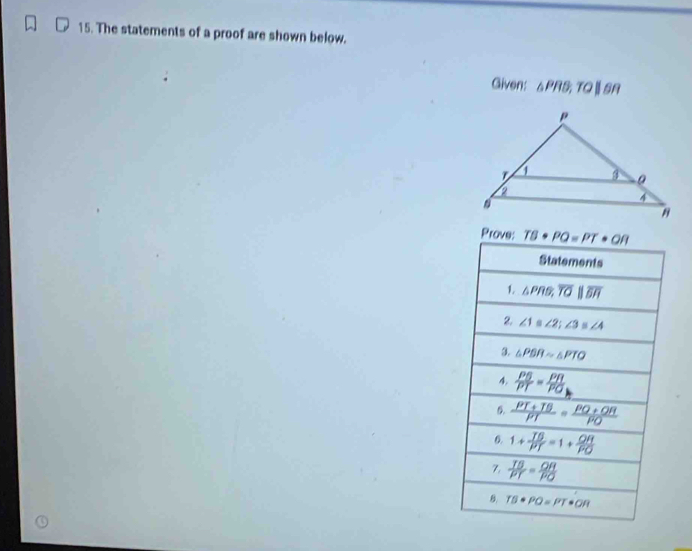 The statements of a proof are shown below. 
Given: △ PRB, TQ||SR
Prove: TB· PQ=PT· OR
Statements 
1. △ PRS, overline TO||overline EH
∠ 1≌ ∠ 2; ∠ 3≌ ∠ 4
3. △ PBRsim △ PTQ
4  PB/PT = PR/PQ 
D.  (PT+TB)/PT = (PQ+OR)/PO 
6. 1+ T6/PT =1+ OH/PO 
7.  TB/PT = OR/PO 
B TB· PQ=PT· OR