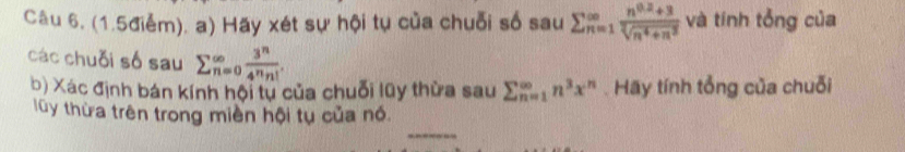 Câu 6, (1.5điểm). a) Hãy xét sự hội tụ của chuỗi số sau sumlimits beginarrayr ∈fty  n=1endarray  (n^(0.2)+3)/sqrt[3](n^4+n^2)  và tính tổng của 
các chuỗi số sau sumlimits _(n=0)^(∈fty) 3^n/4^nn! . 
b) Xác định bán kính hội tự của chuỗi lũy thừa sau sumlimits _(n=1)^(∈fty)n^3x^n. Hay tính tổng của chuỗi 
lũy thừa trên trong miền hội tụ của nó