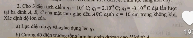 mor day . 
2. Cho 3 điện tích điểm q_1=10^(-8)C; q_2=2.10^(-8)C; q_3=-3.10^(-8)C đặt lần lượt 
tại ba đỉnh A, B, C của một tam giác đều ABC cạnh a=10cm trong không khí. 
Xác định độ lớn của: 
a) Lực điện do q_1 và q_2 tác dụng lên q_3. 19 
b) Cường độ điện trường tổng hợp tại chân đường cao H kẻ từ 4