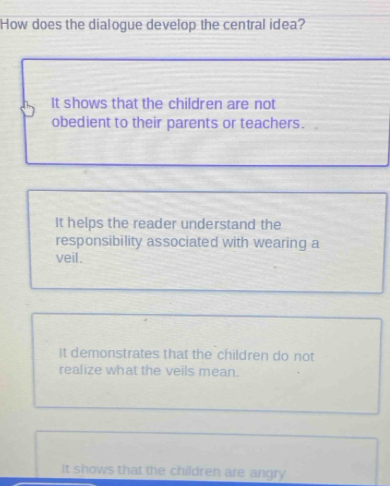 How does the dialogue develop the central idea?
It shows that the children are not
obedient to their parents or teachers.
It helps the reader understand the
responsibility associated with wearing a
veil.
It demonstrates that the children do not
realize what the veils mean.
It shows that the children are angry