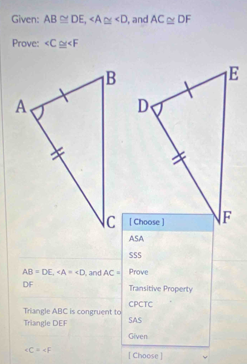 Given: AB≌ DE, , and AC≌ DF
Prove:
ASA 
SSS
AB=DE, , and AC= Prove
DF
Transitive Property 
CPCTC 
Triangle ABC is congruent to 
Triangle DEF
SAS 
Given

[ Choose ]