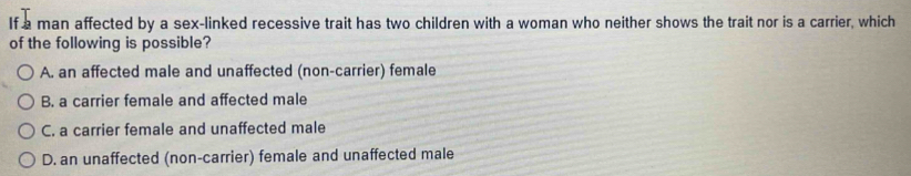 If a man affected by a sex-linked recessive trait has two children with a woman who neither shows the trait nor is a carrier, which
of the following is possible?
A. an affected male and unaffected (non-carrier) female
B. a carrier female and affected male
C. a carrier female and unaffected male
D. an unaffected (non-carrier) female and unaffected male