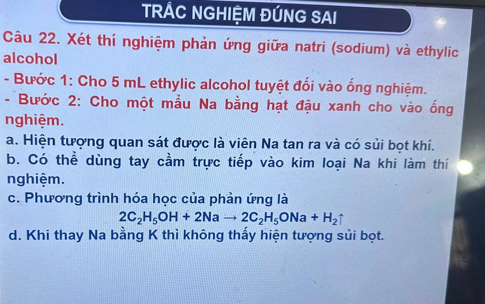 TRÁC NGHIỆM ĐÚNG SAI 
Câu 22. Xét thí nghiệm phản ứng giữa natri (sodium) và ethylic 
alcohol 
- Bước 1: Cho 5 mL ethylic alcohol tuyệt đối vào ống nghiệm. 
- Bước 2: Cho một mẫu Na bằng hạt đậu xanh cho vào ống 
nghiệm. 
a. Hiện tượng quan sát được là viên Na tan ra và có sủi bọt khí. 
b. Có thể dùng tay cầm trực tiếp vào kim loại Na khi làm thí 
nghiệm. 
c. Phương trình hóa học của phản ứng là
2C_2H_5OH+2Nato 2C_2H_5ONa+H_2uparrow
d. Khi thay Na bằng K thì không thấy hiện tượng sủi bọt.