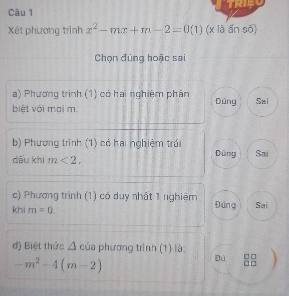 Xét phương trình x^2-mx+m-2=0 (1) (x là ấn số)
Chọn đúng hoặc sai
a) Phương trình (1) có hai nghiệm phân
Đúng Sai
biệt với mọi m.
b) Phương trình (1) có hai nghiệm trái
Đúng
dấu khi m<2</tex>. Sai
c) Phương trình (1) có duy nhất 1 nghiệm
khi m=0.
Đúng Sai
d) Biệt thức △ của phương trình (1) là:
-m^2-4(m-2)
Đú