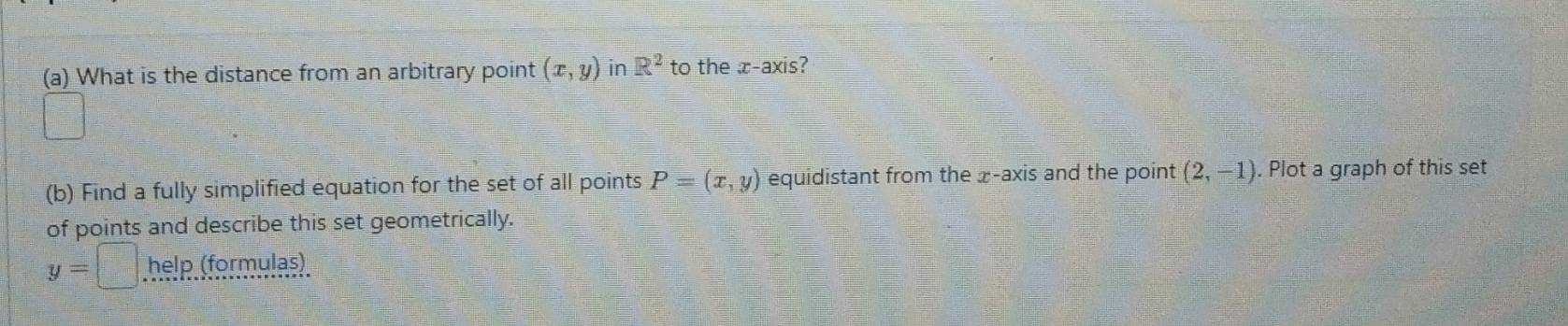 What is the distance from an arbitrary point (x,y) in R^2 to the x-axis?
=□°
(b) Find a fully simplified equation for the set of all points P=(x,y) equidistant from the x-axis and the point (2,-1). Plot a graph of this set 
of points and describe this set geometrically.
y=□ help (formulas)