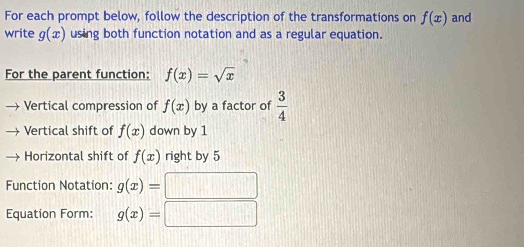 For each prompt below, follow the description of the transformations on f(x) and 
write g(x) using both function notation and as a regular equation. 
For the parent function: f(x)=sqrt(x)
Vertical compression of f(x) by a factor of  3/4 
Vertical shift of f(x) down by 1
Horizontal shift of f(x) right by 5
Function Notation: g(x)=
Equation Form: g(x)=