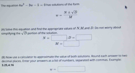 The equation 4w^2-3w-5=0 has solutions of the form
w= N± sqrt(D)/M 
(A) Solve this equation and find the appropriate values of N, M,and D. Do not worry about 
simplifying the sqrt(D) portion of the solution.
N=□; D=□
M=□
(B) Now use a calculator to approximate the value of both solutions. Round each answer to two 
decimal places. Enter your answers as a list of numbers, separated with commas. Example:
3.25, 4.16
w=□