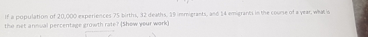 If a population of 20,000 experiences 75 births, 32 deaths, 19 immigrants, and 14 emigrants in the course of a year, what is 
the net annual percentage growth rate? (Show your work)