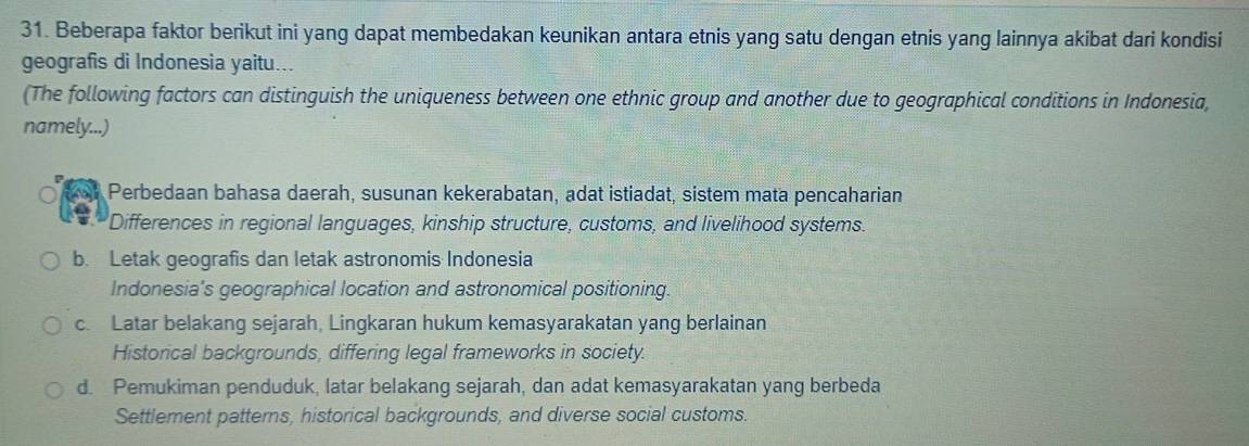 Beberapa faktor berikut ini yang dapat membedakan keunikan antara etnis yang satu dengan etnis yang lainnya akibat dari kondisi
geografis di Indonesia yaitu...
(The following factors can distinguish the uniqueness between one ethnic group and another due to geographical conditions in Indonesia,
namely...)
Perbedaan bahasa daerah, susunan kekerabatan, adat istiadat, sistem mata pencaharian
Differences in regional languages, kinship structure, customs, and livelihood systems.
b. Letak geografis dan letak astronomis Indonesia
Indonesia's geographical location and astronomical positioning.
c. Latar belakang sejarah, Lingkaran hukum kemasyarakatan yang berlainan
Historical backgrounds, differing legal frameworks in society.
d. Pemukiman penduduk, latar belakang sejarah, dan adat kemasyarakatan yang berbeda
Settlement patterns, historical backgrounds, and diverse social customs.