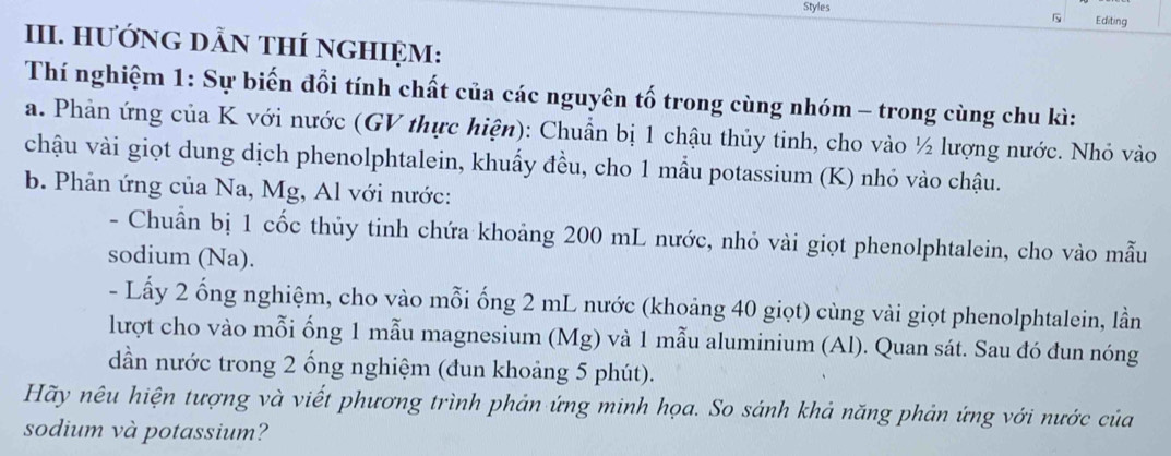 Styles Editing 

III. HưỚNG DẫN THÍ nGHIệM: 
Thí nghiệm 1: Sự biến đổi tính chất của các nguyên tố trong cùng nhóm - trong cùng chu kì: 
a. Phản ứng của K với nước (GV thực hiện): Chuẩn bị 1 chậu thủy tinh, cho vào ½ lượng nước. Nhỏ vào 
chậu vài giọt dung dịch phenolphtalein, khuẩy đều, cho 1 mẫu potassium (K) nhỏ vào chậu. 
b. Phản ứng của Na, Mg, Al với nước: 
- Chuẩn bị 1 cốc thủy tinh chứa khoảng 200 mL nước, nhỏ vài giọt phenolphtalein, cho vào mẫu 
sodium (Na). 
- Lấy 2 ống nghiệm, cho vào mỗi ống 2 mL nước (khoảng 40 giọt) cùng vài giọt phenolphtalein, lần 
lượt cho vào mỗi ống 1 mẫu magnesium (Mg) và 1 mẫu aluminium (Al). Quan sát. Sau đó đun nóng 
dần nước trong 2 ống nghiệm (đun khoảng 5 phút). 
Hãy nêu hiện tượng và viết phương trình phản ứng minh họa. So sánh khả năng phản ứng với nước của 
sodium và potassium?