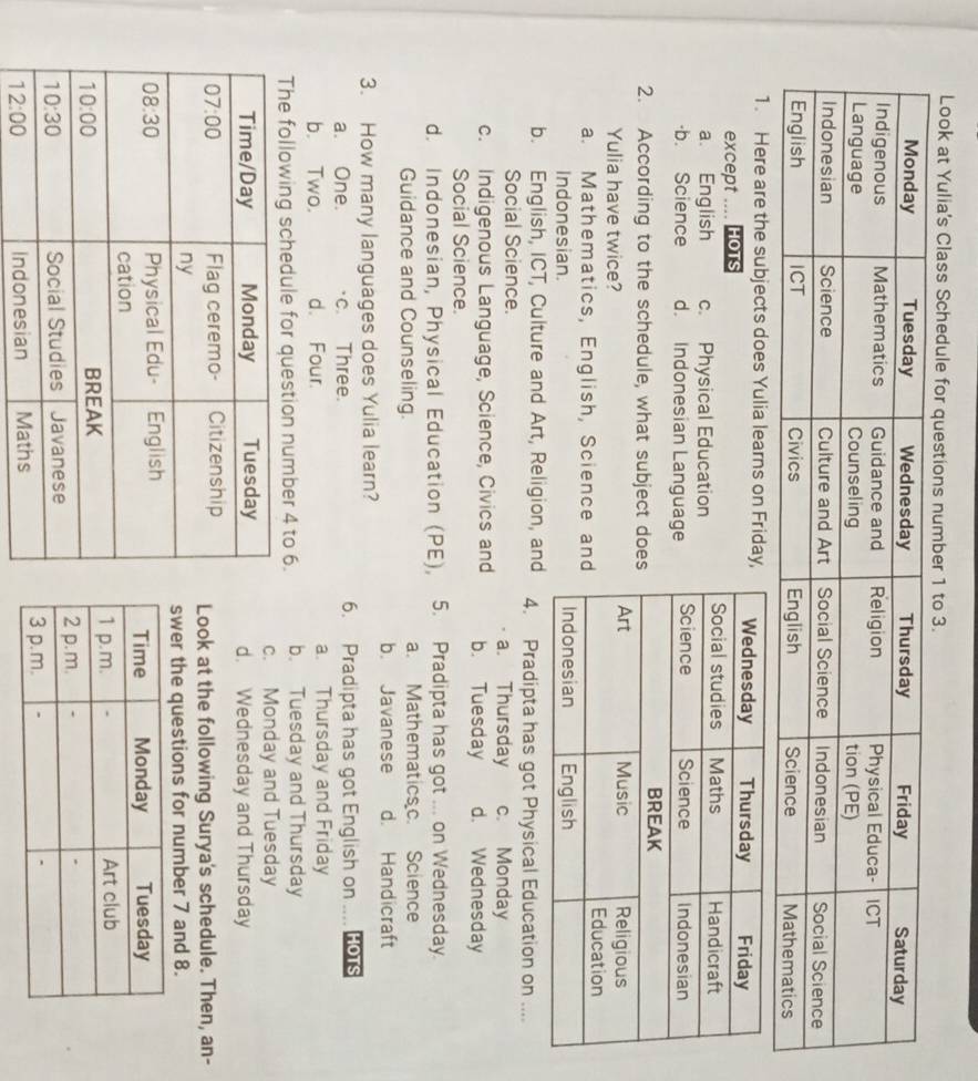 Look at Yulia's Class Schedule for questions number 1 to 3.
1. Here are the subjects does Yulia learns on Friday
except .... HoTs
a. English c. Physical Education
·b. Science d. Indonesian Language
2. According to the schedule, what subject doe
Yulia have twice?
a. Mathematics, English, Science an
Indonesian.
b. English, ICT, Culture and Art, Religion, and 4. Pradipta has got Physical Education on ....
Social Science. a. Thursday c. Monday
c. Indigenous Language, Science, Civics and b. Tuesday d. Wednesday
Social Science.
d. Indonesian, Physical Education (PE), 5. Pradipta has got ... on Wednesday.
Guidance and Counseling. a. Mathematicsc. Science
b. Javanese d. Handicraft
3. How many languages does Yulia learn?
a. One. c. Three. 6. Pradipta has got English on .... HOTS
b. Two. d. Four. a. Thursday and Friday
The following schedule for question number 4 to 6. b. Tuesday and Thursday
c. Monday and Tuesday
d. Wednesday and Thursday
Look at the following Surya's schedule. Then, an-
swer the questions for number 7 and 8.