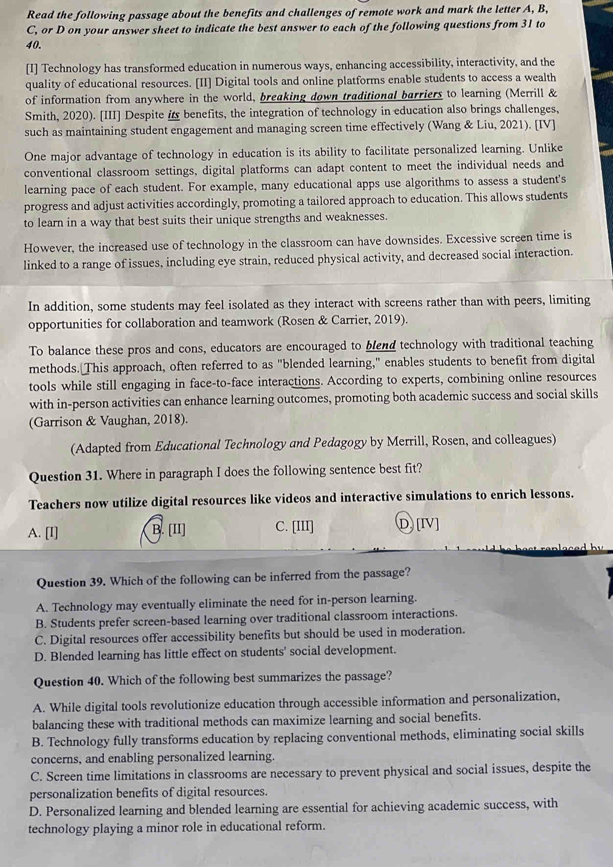 Read the following passage about the benefits and challenges of remote work and mark the letter A, B,
C, or D on your answer sheet to indicate the best answer to each of the following questions from 31 to
40.
[I] Technology has transformed education in numerous ways, enhancing accessibility, interactivity, and the
quality of educational resources. [II] Digital tools and online platforms enable students to access a wealth
of information from anywhere in the world, breaking down traditional barriers to learning (Merrill &
Smith, 2020). [III] Despite i benefits, the integration of technology in education also brings challenges,
such as maintaining student engagement and managing screen time effectively (Wang & Liu, 2021). [IV]
One major advantage of technology in education is its ability to facilitate personalized learning. Unlike
conventional classroom settings, digital platforms can adapt content to meet the individual needs and
learning pace of each student. For example, many educational apps use algorithms to assess a student's
progress and adjust activities accordingly, promoting a tailored approach to education. This allows students
to learn in a way that best suits their unique strengths and weaknesses.
However, the increased use of technology in the classroom can have downsides. Excessive screen time is
linked to a range of issues, including eye strain, reduced physical activity, and decreased social interaction.
In addition, some students may feel isolated as they interact with screens rather than with peers, limiting
opportunities for collaboration and teamwork (Rosen & Carrier, 2019).
To balance these pros and cons, educators are encouraged to blend technology with traditional teaching
methods. This approach, often referred to as "blended learning," enables students to benefit from digital
tools while still engaging in face-to-face interactions. According to experts, combining online resources
with in-person activities can enhance learning outcomes, promoting both academic success and social skills
(Garrison & Vaughan, 2018).
(Adapted from Educational Technology and Pedagogy by Merrill, Rosen, and colleagues)
Question 31. Where in paragraph I does the following sentence best fit?
Teachers now utilize digital resources like videos and interactive simulations to enrich lessons.
A. [I] B. [II] C. [III]
D)[Ⅳ]
Question 39. Which of the following can be inferred from the passage?
A. Technology may eventually eliminate the need for in-person learning.
B. Students prefer screen-based learning over traditional classroom interactions.
C. Digital resources offer accessibility benefits but should be used in moderation.
D. Blended learning has little effect on students' social development.
Question 40. Which of the following best summarizes the passage?
A. While digital tools revolutionize education through accessible information and personalization,
balancing these with traditional methods can maximize learning and social benefits.
B. Technology fully transforms education by replacing conventional methods, eliminating social skills
concerns, and enabling personalized learning.
C. Screen time limitations in classrooms are necessary to prevent physical and social issues, despite the
personalization benefits of digital resources.
D. Personalized learning and blended learning are essential for achieving academic success, with
technology playing a minor role in educational reform.