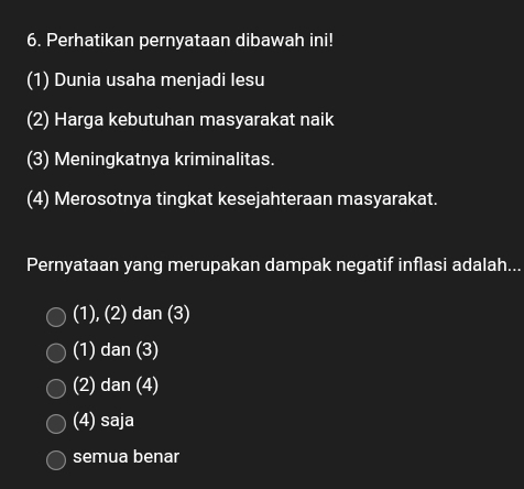 Perhatikan pernyataan dibawah ini!
(1) Dunia usaha menjadi lesu
(2) Harga kebutuhan masyarakat naik
(3) Meningkatnya kriminalitas.
(4) Merosotnya tingkat kesejahteraan masyarakat.
Pernyataan yang merupakan dampak negatif inflasi adalah...
(1), (2) dar (3
(1) dan(3)
(2) dan(4)
(4) saja
semua benar