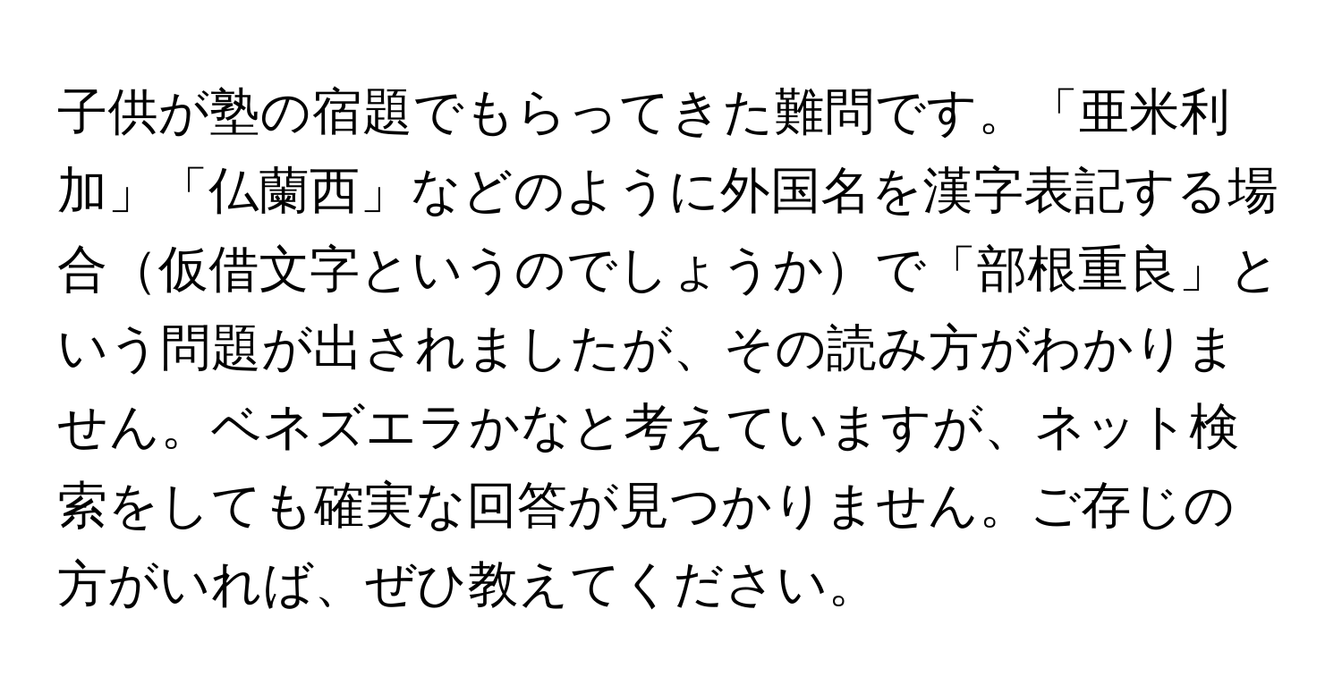 子供が塾の宿題でもらってきた難問です。「亜米利加」「仏蘭西」などのように外国名を漢字表記する場合仮借文字というのでしょうかで「部根重良」という問題が出されましたが、その読み方がわかりません。ベネズエラかなと考えていますが、ネット検索をしても確実な回答が見つかりません。ご存じの方がいれば、ぜひ教えてください。