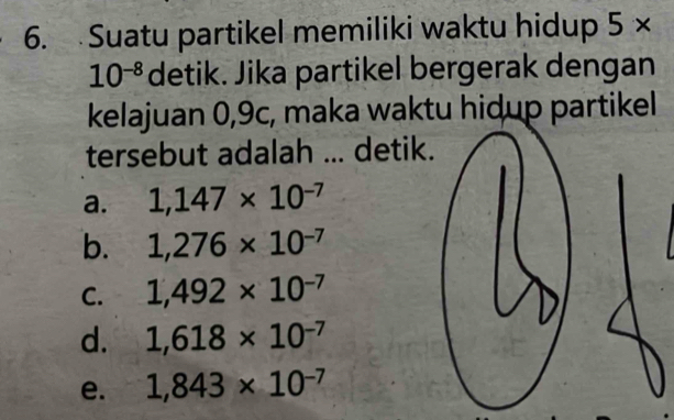 Suatu partikel memiliki waktu hidup 5*
10^(-8) detik. Jika partikel bergerak dengan
kelajuan 0,9c, maka waktu hidup partikel
tersebut adalah ... detik.
a. 1,147* 10^(-7)
b. 1,276* 10^(-7)
C. 1,492* 10^(-7)
d. 1,618* 10^(-7)
e. 1,843* 10^(-7)