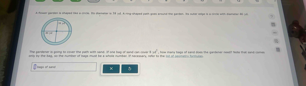 A flower garden is shaped like a circle. Its diameter is 38 yd. A ring-shaped path goes around the garden. Its outer edge is a circle with diameter 46 yd. ? 
∞ 
The gardener is going to cover the path with sand. If one bag of sand can cover 8 yd^2 , how many bags of sand does the gardener need? Note that sand comes 
only by the bag, so the number of bags must be a whole number. If necessary, refer to the list of geometry formulas. 
bags of sand 
×