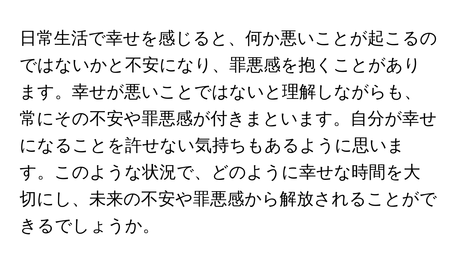 日常生活で幸せを感じると、何か悪いことが起こるのではないかと不安になり、罪悪感を抱くことがあります。幸せが悪いことではないと理解しながらも、常にその不安や罪悪感が付きまといます。自分が幸せになることを許せない気持ちもあるように思います。このような状況で、どのように幸せな時間を大切にし、未来の不安や罪悪感から解放されることができるでしょうか。