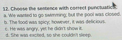 Choose the sentence with correct punctuaticw.
a. We wanted to go swimming; but the pool was closed.
b. The food was spicy; however, it was delicious.
c. He was angry, yet he didn't show it.
d. She was excited, so she couldn't sleep.