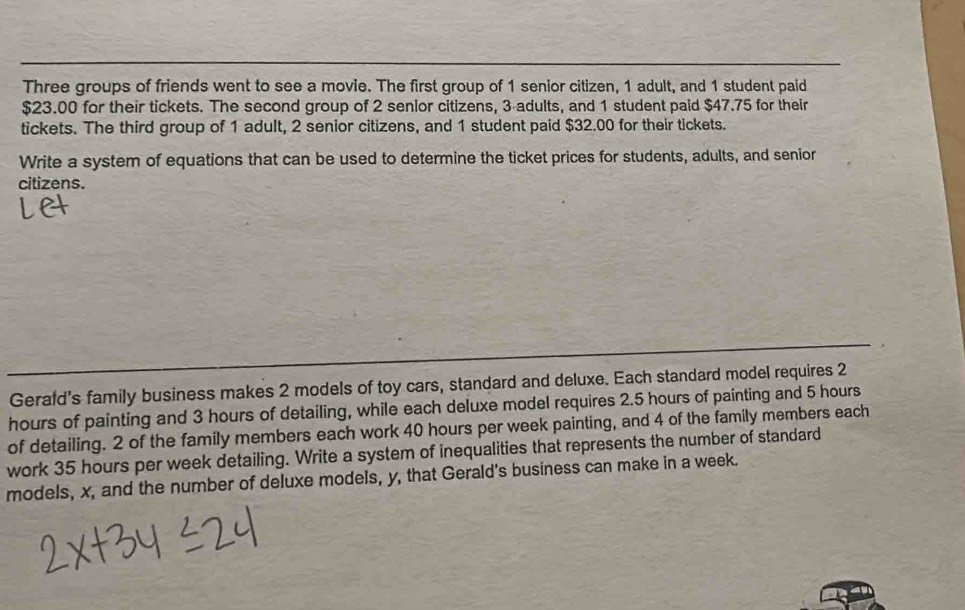 Three groups of friends went to see a movie. The first group of 1 senior citizen, 1 adult, and 1 student paid
$23.00 for their tickets. The second group of 2 senior citizens, 3 adults, and 1 student paid $47.75 for their 
tickets. The third group of 1 adult, 2 senior citizens, and 1 student paid $32.00 for their tickets. 
Write a system of equations that can be used to determine the ticket prices for students, adults, and senior 
citizens. 
Gerafd's family business makes 2 models of toy cars, standard and deluxe. Each standard model requires 2
hours of painting and 3 hours of detailing, while each deluxe model requires 2.5 hours of painting and 5 hours
of detailing. 2 of the family members each work 40 hours per week painting, and 4 of the family members each 
work 35 hours per week detailing. Write a system of inequalities that represents the number of standard 
models, x, and the number of deluxe models, y, that Gerald's business can make in a week.
