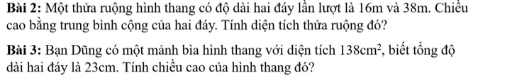 Một thửa ruộng hình thang có độ dài hai đáy lần lượt là 16m và 38m. Chiều 
cao bằng trung bình cộng của hai đáy. Tính diện tích thửa ruộng đó? 
Bài 3: Bạn Dũng có một mảnh bìa hình thang với diện tích 138cm^2 , biết tổng độ 
dài hai đáy là 23cm. Tính chiều cao của hình thang đó?