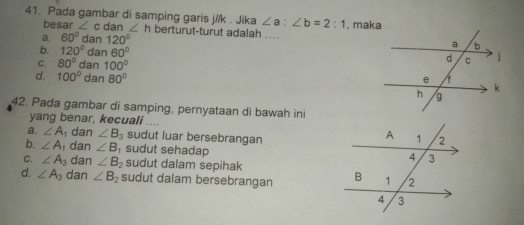 Pada gambar di samping garis j//k. Jika ∠ a:∠ b=2:1 , maka
besar ∠ c dan ∠ h berturut-turut adalah ....
a. 60° dan 120°
b. 120° dan 60°
C. 80° dan 100°
d. 100° dan 80°
42. Pada gambar di samping, pernyataan di bawah ini
yang benar, kecuali ....
a. ∠ A 1 dan ∠ B_3 sudut luar bersebrangan
b. ∠ A_1 dan ∠ B_1 sudut sehadap
C. ∠ A_3 dan ∠ B_2 sudut dalam sepihak
d. ∠ A_3 dan ∠ B_2 sudut dalam bersebrangan