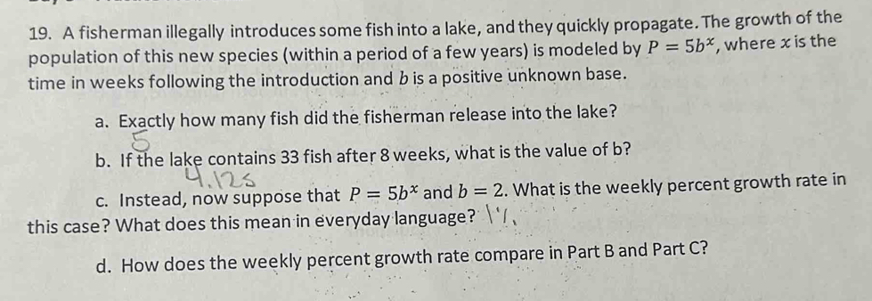 A fisherman illegally introduces some fish into a lake, and they quickly propagate. The growth of the 
population of this new species (within a period of a few years) is modeled by P=5b^x , where x is the 
time in weeks following the introduction and b is a positive unknown base. 
a. Exactly how many fish did the fisherman release into the lake? 
b. If the lake contains 33 fish after 8 weeks, what is the value of b? 
c. Instead, now suppose that P=5b^x and b=2. What is the weekly percent growth rate in 
this case? What does this mean in everyday language? 
d. How does the weekly percent growth rate compare in Part B and Part C?