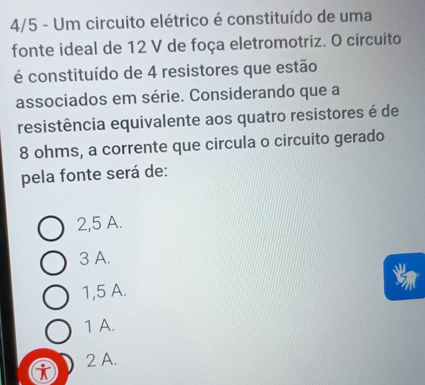 4/5 - Um circuito elétrico é constituído de uma
fonte ideal de 12 V de foça eletromotriz. O circuito
é constituído de 4 resistores que estão
associados em série. Considerando que a
resistência equivalente aos quatro resistores é de
8 ohms, a corrente que circula o circuito gerado
pela fonte será de:
2,5 A.
3 A.
1,5 A.
1 A.
2 A.
i