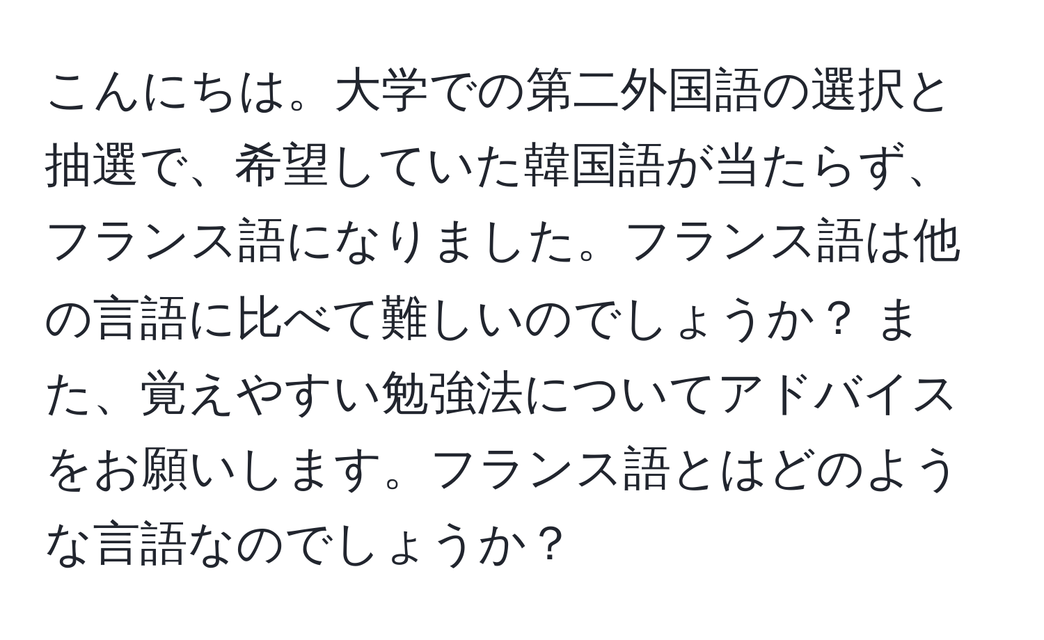 こんにちは。大学での第二外国語の選択と抽選で、希望していた韓国語が当たらず、フランス語になりました。フランス語は他の言語に比べて難しいのでしょうか？ また、覚えやすい勉強法についてアドバイスをお願いします。フランス語とはどのような言語なのでしょうか？