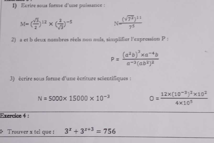 Ecrire sous forme d'une puissance :
M=( sqrt(3)/2 )^12* ( 2/sqrt(3) )^-5
N=frac (sqrt(7^2))^117^5
2) a et b deux nombres réels non nuls, simplifier l'expression P :
P=frac (a^2b)^3* a^(-4)ba^(-3)(ab^2)^2
3) écrire sous forme d'une écriture scientifiques :
N=5000* 15000* 10^(-3)
0=frac 12* (10^(-3))^2* 10^24* 10^5
Exercice 4 : 
. Trouver x tel que : 3^x+3^(x+3)=756