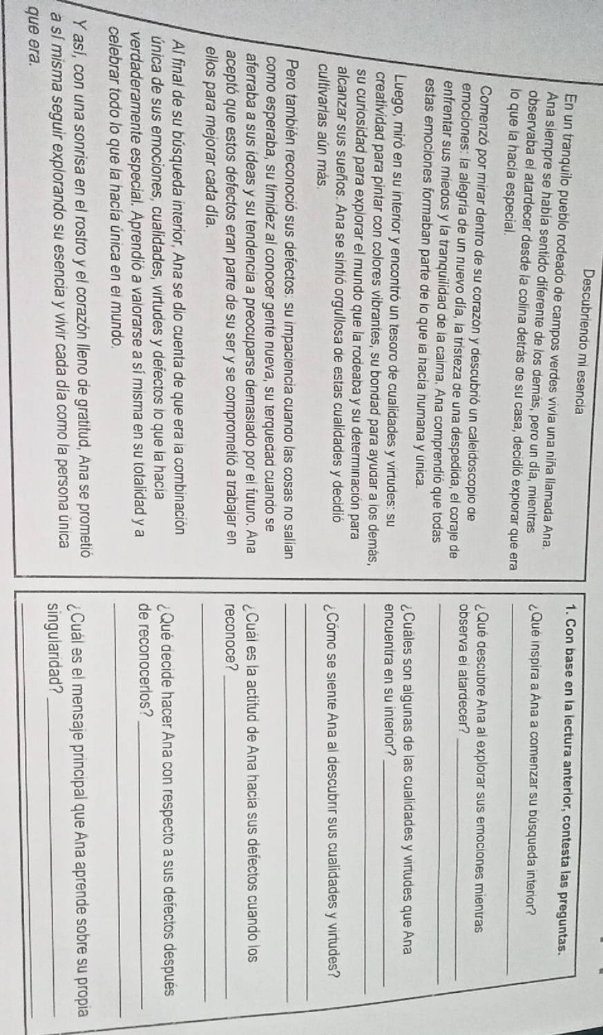 Descubriendo mi esencia 1. Con base en la lectura anterior, contesta las preguntas.
En un tranquilo pueblo rodeado de campos verdes vivía una niña Ilamada Ana.
Ana siempre se había sentido diferente de los demás, pero un día, mientras ¿Qué inspira a Ana a comenzar su búsqueda interior?
observaba el atardecer desde la colina detrás de su casa, decidió expiorar que era_
lo que la hacia especial.
Comenzó por mirar dentro de su corazón y descubrió un caleidoscopio de ¿Qué descubre Ana al explorar sus emociones mientras
emociones: la alegría de un nuevo día, la tristeza de una despedida, el coraje de observa ei atardecer?_
enfrentar sus miedos y la tranquilidad de la caima. Ana comprendió que todas_
estas emociones formaban parte de lo que la hacía numana y única.
¿Cuáles son algunas de las cualidades y virtudes que Ana
Luego, miró en su interior y encontró un tesoro de cualidades y virtudes: su
encuentra en su interior?
_
_
creatividad para pintar con colores vibrantes, su bondad para ayudar a los demás,
su curiosidad para explorar el mundo que la rodeaba y su determinación para
alcanzar sus sueños. Ana se sintió orgullosa de estas cualidades y decidió
_
cultivarlas aún más. ¿Cómo se siente Ana al descubrr sus cualidades y virtudes?
Pero también reconoció sus defectos: su impaciencia cuando las cosas no salían_
como esperaba, su timidez al conocer gente nueva, su terquedad cuando se
aferraba a sus ideas y su tendencia a preocuparse demasiado por el futuro. Ana ¿Cuál es la actitud de Ana hacía sus defectos cuando los
aceptó que estos defectos eran parte de su ser y se comprometió a trabajar en reconoce?_
ellos para mejorar cada día.
_
Al final de su búsqueda interior, Ana se dio cuenta de que era la combinación
única de sus emociones, cualidades, virtudes y defectos lo que la hacia ¿ Qué decide hacer Ana con respecto a sus defectos después
verdaderamente especial. Aprendió a valorarse a sí misma en su totalidad y a de reconocerios?_
celebrar todo lo que la hacía única en el mundo.
_
Y así, con una sonrisa en el rostro y el corazón lleno de gratitud, Ana se prometió ¿Cuál es el mensaje principal que Ana aprende sobre su propia
a sí misma seguir explorando su esencia y vivir cada día como la persona única singularidad?_
que era.
_