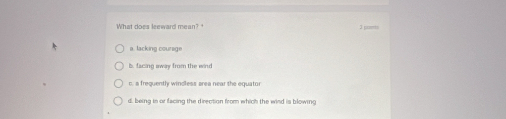 What does leeward mean? + 2 poants
a. lacking courage
b. facing away from the wind
c. a frequently windless area near the equator
d. being in or facing the direction from which the wind is blowing