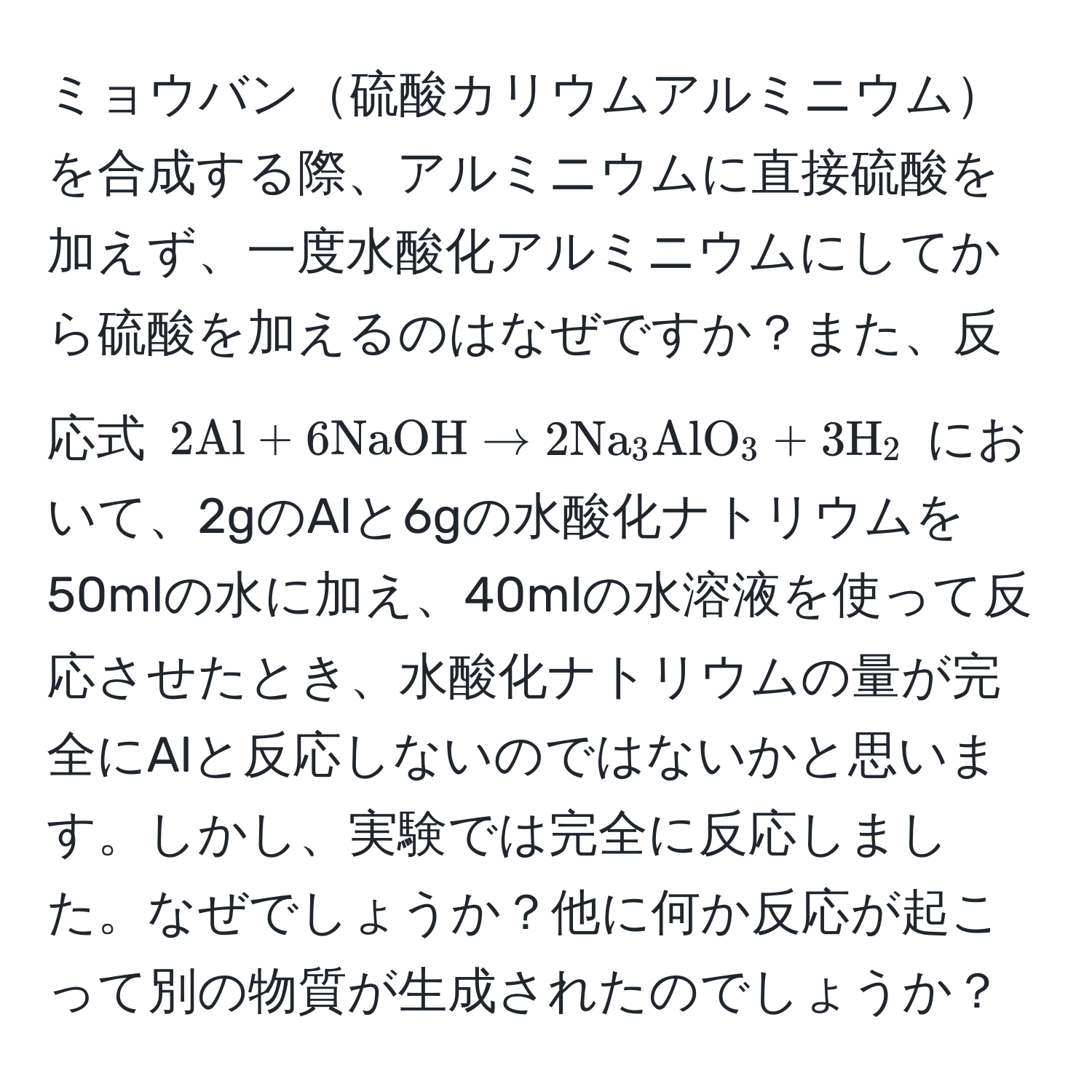 ミョウバン硫酸カリウムアルミニウムを合成する際、アルミニウムに直接硫酸を加えず、一度水酸化アルミニウムにしてから硫酸を加えるのはなぜですか？また、反応式 $2Al + 6NaOH arrow 2Na_3AlO_3 + 3H_2$ において、2gのAlと6gの水酸化ナトリウムを50mlの水に加え、40mlの水溶液を使って反応させたとき、水酸化ナトリウムの量が完全にAlと反応しないのではないかと思います。しかし、実験では完全に反応しました。なぜでしょうか？他に何か反応が起こって別の物質が生成されたのでしょうか？